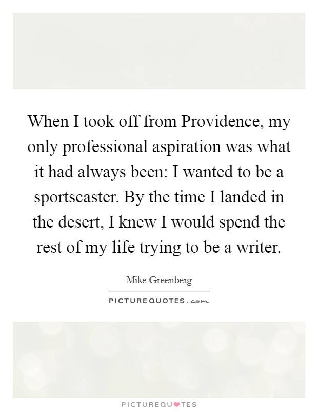 When I took off from Providence, my only professional aspiration was what it had always been: I wanted to be a sportscaster. By the time I landed in the desert, I knew I would spend the rest of my life trying to be a writer Picture Quote #1