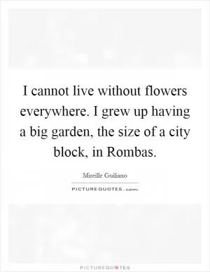 I cannot live without flowers everywhere. I grew up having a big garden, the size of a city block, in Rombas Picture Quote #1