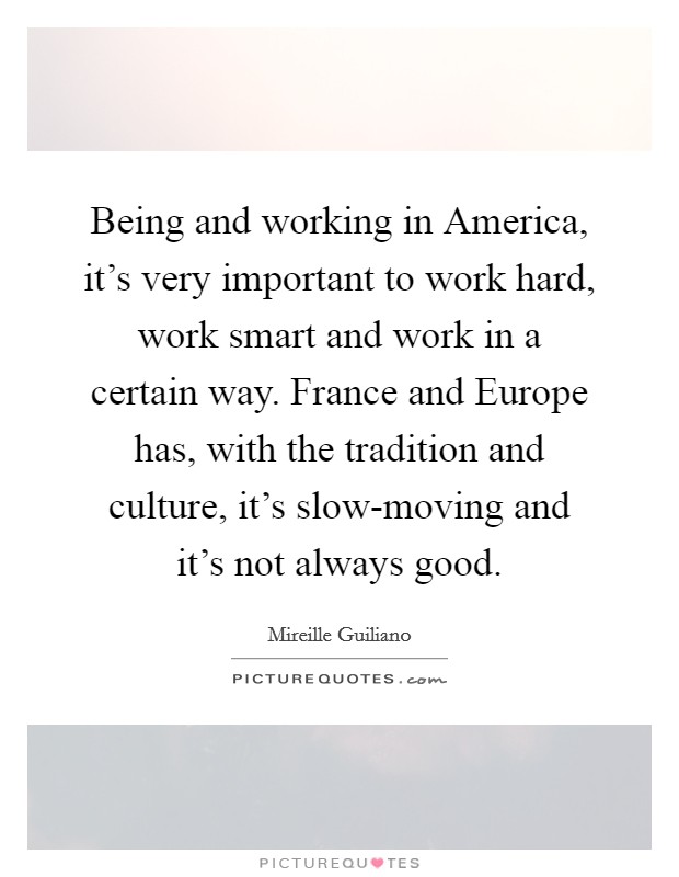 Being and working in America, it's very important to work hard, work smart and work in a certain way. France and Europe has, with the tradition and culture, it's slow-moving and it's not always good Picture Quote #1