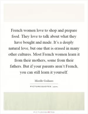 French women love to shop and prepare food. They love to talk about what they have bought and made. It’s a deeply natural love, but one that is erased in many other cultures. Most French women learn it from their mothers, some from their fathers. But if your parents aren’t French, you can still learn it yourself Picture Quote #1