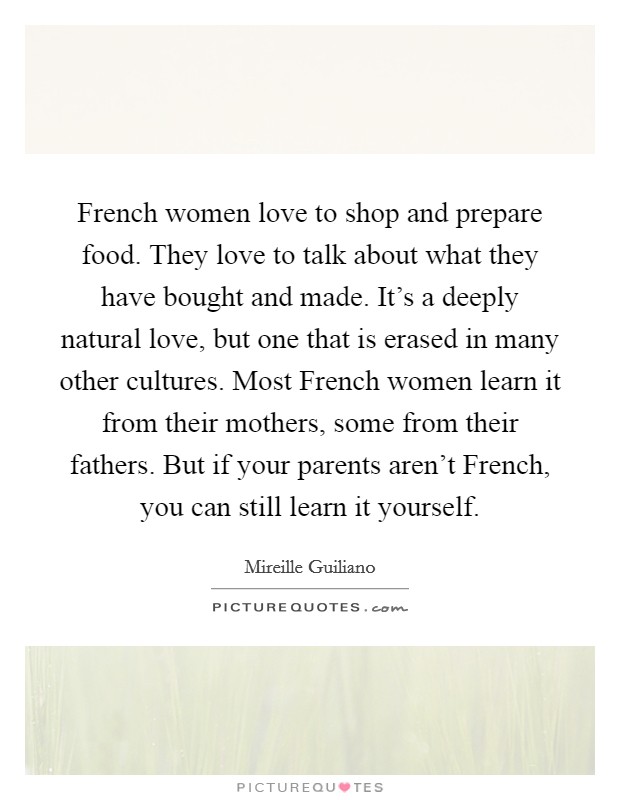 French women love to shop and prepare food. They love to talk about what they have bought and made. It's a deeply natural love, but one that is erased in many other cultures. Most French women learn it from their mothers, some from their fathers. But if your parents aren't French, you can still learn it yourself Picture Quote #1