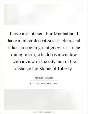 I love my kitchen. For Manhattan, I have a rather decent-size kitchen, and it has an opening that gives out to the dining room, which has a window with a view of the city and in the distance the Statue of Liberty Picture Quote #1