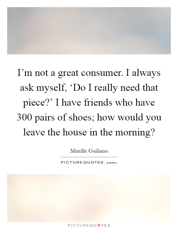 I'm not a great consumer. I always ask myself, ‘Do I really need that piece?' I have friends who have 300 pairs of shoes; how would you leave the house in the morning? Picture Quote #1