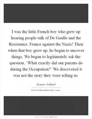 I was the little French boy who grew up hearing people talk of De Gaulle and the Resistance. France against the Nazis! Then when that boy grew up, he began to uncover things. We began to legitimately ask the question, ‘What exactly did our parents do during the Occupation?’ We discovered it was not the story they were telling us Picture Quote #1