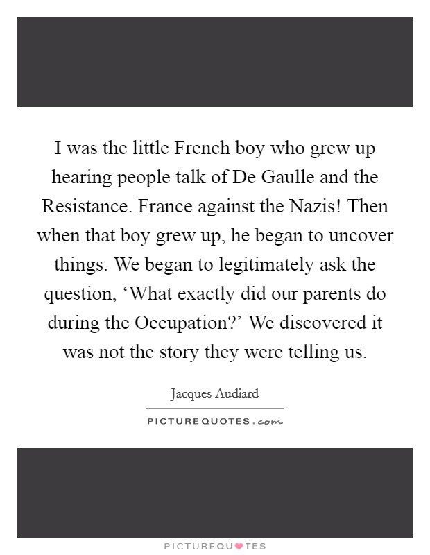 I was the little French boy who grew up hearing people talk of De Gaulle and the Resistance. France against the Nazis! Then when that boy grew up, he began to uncover things. We began to legitimately ask the question, ‘What exactly did our parents do during the Occupation?' We discovered it was not the story they were telling us Picture Quote #1