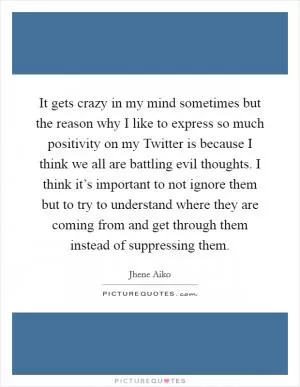It gets crazy in my mind sometimes but the reason why I like to express so much positivity on my Twitter is because I think we all are battling evil thoughts. I think it’s important to not ignore them but to try to understand where they are coming from and get through them instead of suppressing them Picture Quote #1