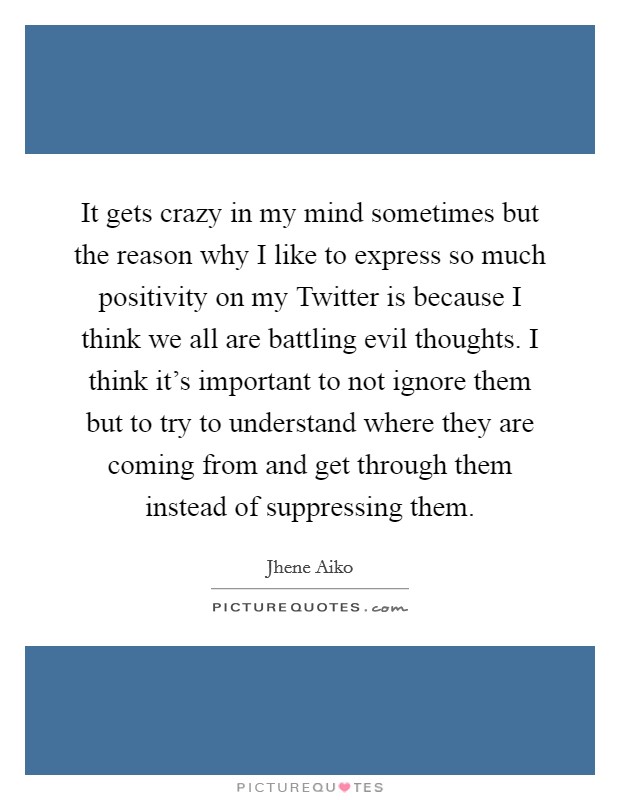 It gets crazy in my mind sometimes but the reason why I like to express so much positivity on my Twitter is because I think we all are battling evil thoughts. I think it's important to not ignore them but to try to understand where they are coming from and get through them instead of suppressing them Picture Quote #1