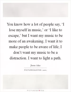 You know how a lot of people say, ‘I lose myself in music,’ or ‘I like to escape,’ but I want my music to be more of an awakening. I want it to make people to be aware of life; I don’t want my music to be a distraction. I want to light a path Picture Quote #1