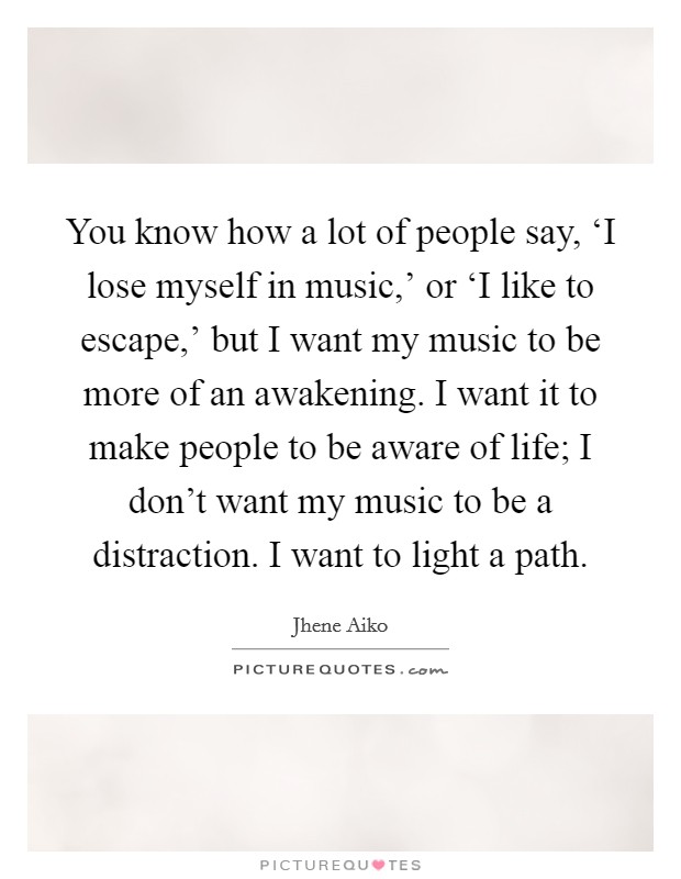 You know how a lot of people say, ‘I lose myself in music,' or ‘I like to escape,' but I want my music to be more of an awakening. I want it to make people to be aware of life; I don't want my music to be a distraction. I want to light a path Picture Quote #1