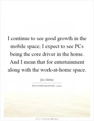 I continue to see good growth in the mobile space; I expect to see PCs being the core driver in the home. And I mean that for entertainment along with the work-at-home space Picture Quote #1