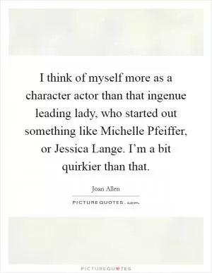 I think of myself more as a character actor than that ingenue leading lady, who started out something like Michelle Pfeiffer, or Jessica Lange. I’m a bit quirkier than that Picture Quote #1
