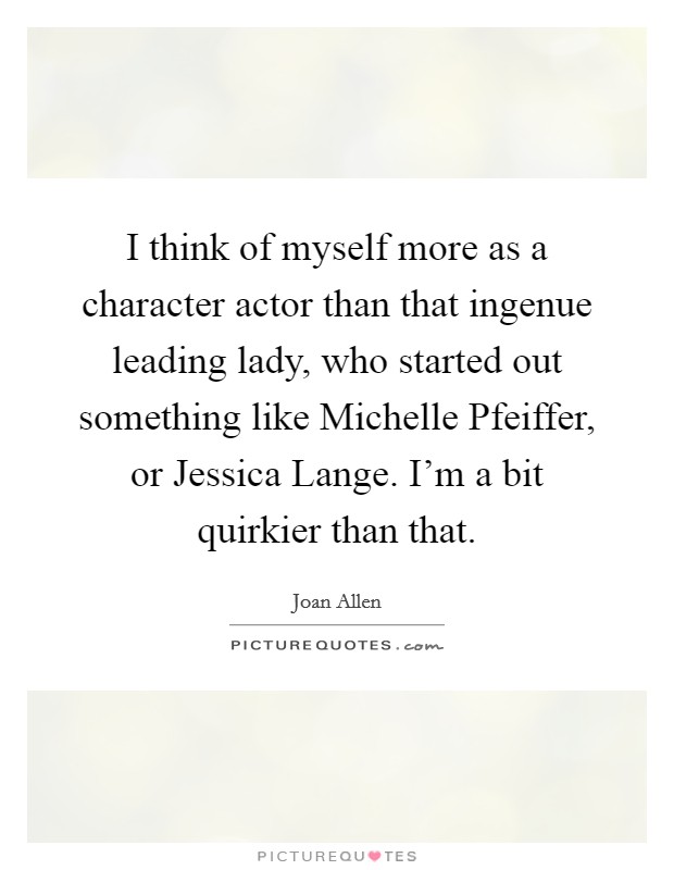 I think of myself more as a character actor than that ingenue leading lady, who started out something like Michelle Pfeiffer, or Jessica Lange. I'm a bit quirkier than that Picture Quote #1