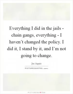 Everything I did in the jails - chain gangs, everything - I haven’t changed the policy. I did it, I stand by it, and I’m not going to change Picture Quote #1
