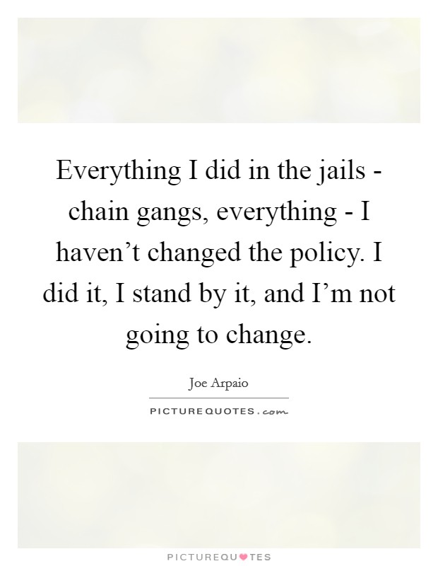 Everything I did in the jails - chain gangs, everything - I haven't changed the policy. I did it, I stand by it, and I'm not going to change Picture Quote #1