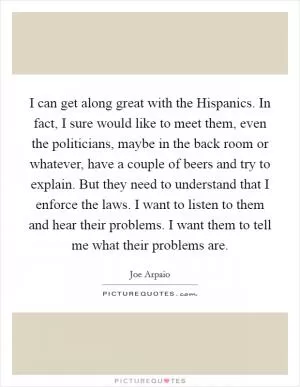 I can get along great with the Hispanics. In fact, I sure would like to meet them, even the politicians, maybe in the back room or whatever, have a couple of beers and try to explain. But they need to understand that I enforce the laws. I want to listen to them and hear their problems. I want them to tell me what their problems are Picture Quote #1