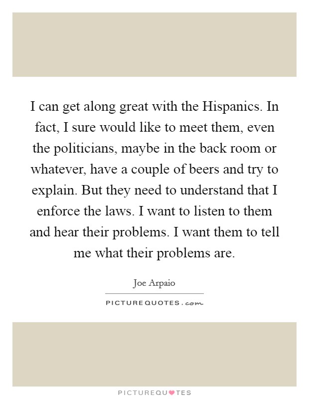 I can get along great with the Hispanics. In fact, I sure would like to meet them, even the politicians, maybe in the back room or whatever, have a couple of beers and try to explain. But they need to understand that I enforce the laws. I want to listen to them and hear their problems. I want them to tell me what their problems are Picture Quote #1