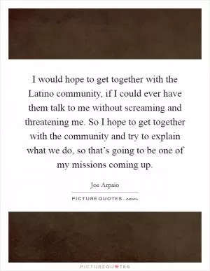 I would hope to get together with the Latino community, if I could ever have them talk to me without screaming and threatening me. So I hope to get together with the community and try to explain what we do, so that’s going to be one of my missions coming up Picture Quote #1