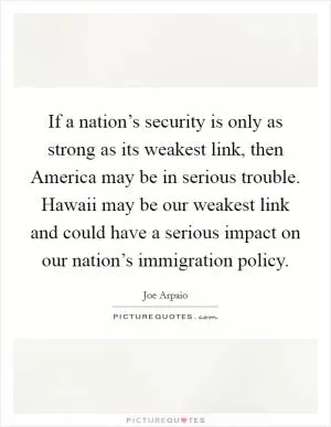 If a nation’s security is only as strong as its weakest link, then America may be in serious trouble. Hawaii may be our weakest link and could have a serious impact on our nation’s immigration policy Picture Quote #1