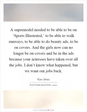 A supermodel needed to be able to be on ‘Sports Illustrated,’ to be able to walk runways, to be able to do beauty ads, to be on covers. And the girls now can no longer be on covers and be in the ads because your actresses have taken over all the jobs. I don’t know what happened, but we want our jobs back Picture Quote #1