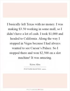 I basically left Texas with no money. I was making $3.50 working in some mall, so I didn’t have a lot of cash. I took $1,000 and headed to California. Along the way I stopped in Vegas because I had always wanted to see Caesar’s Palace. So I stopped there and won $2,500 on a slot machine! It was amazing Picture Quote #1