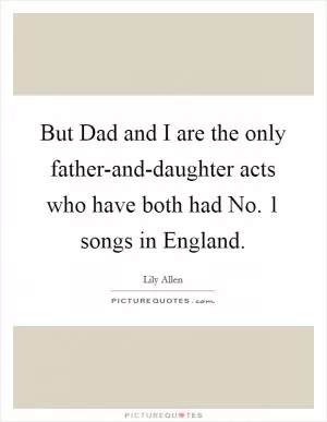 But Dad and I are the only father-and-daughter acts who have both had No. 1 songs in England Picture Quote #1