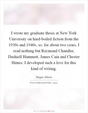 I wrote my graduate thesis at New York University on hard-boiled fiction from the 1930s and 1940s, so, for about two years, I read nothing but Raymond Chandler, Dashiell Hammett, James Cain and Chester Himes. I developed such a love for this kind of writing Picture Quote #1