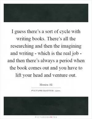 I guess there’s a sort of cycle with writing books. There’s all the researching and then the imagining and writing - which is the real job - and then there’s always a period when the book comes out and you have to lift your head and venture out Picture Quote #1