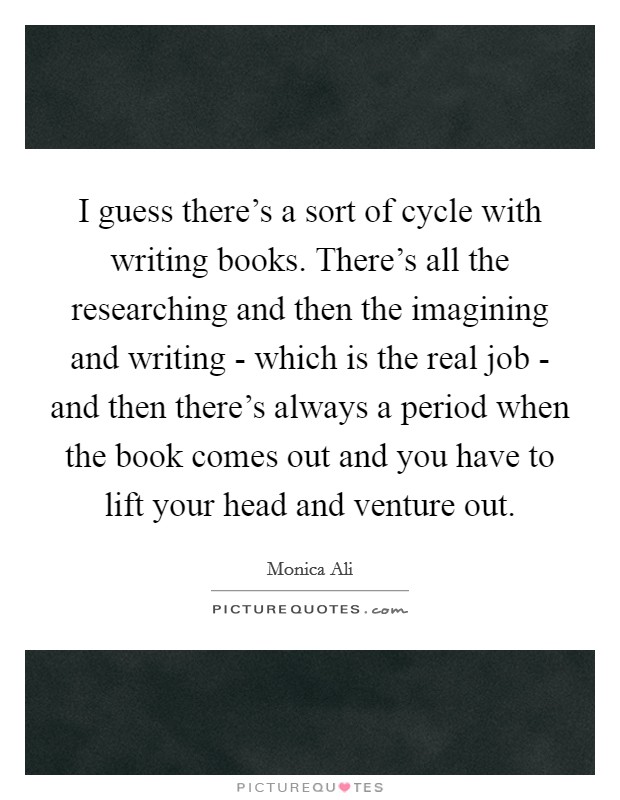 I guess there's a sort of cycle with writing books. There's all the researching and then the imagining and writing - which is the real job - and then there's always a period when the book comes out and you have to lift your head and venture out Picture Quote #1