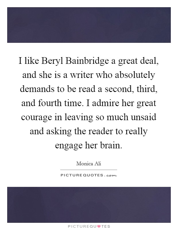 I like Beryl Bainbridge a great deal, and she is a writer who absolutely demands to be read a second, third, and fourth time. I admire her great courage in leaving so much unsaid and asking the reader to really engage her brain Picture Quote #1