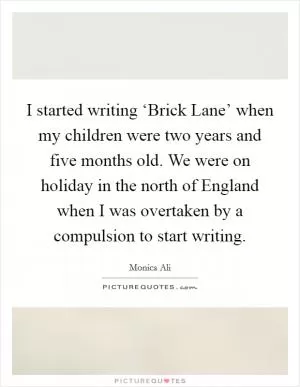 I started writing ‘Brick Lane’ when my children were two years and five months old. We were on holiday in the north of England when I was overtaken by a compulsion to start writing Picture Quote #1