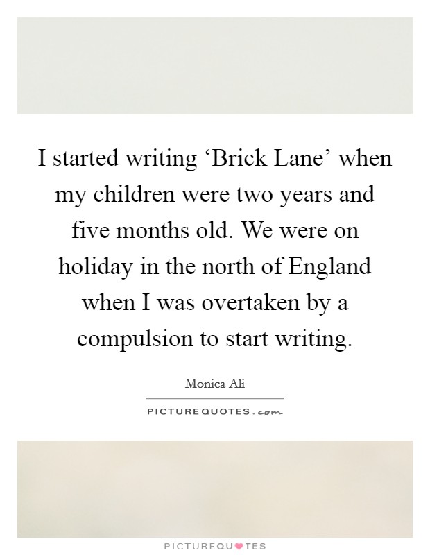 I started writing ‘Brick Lane' when my children were two years and five months old. We were on holiday in the north of England when I was overtaken by a compulsion to start writing Picture Quote #1