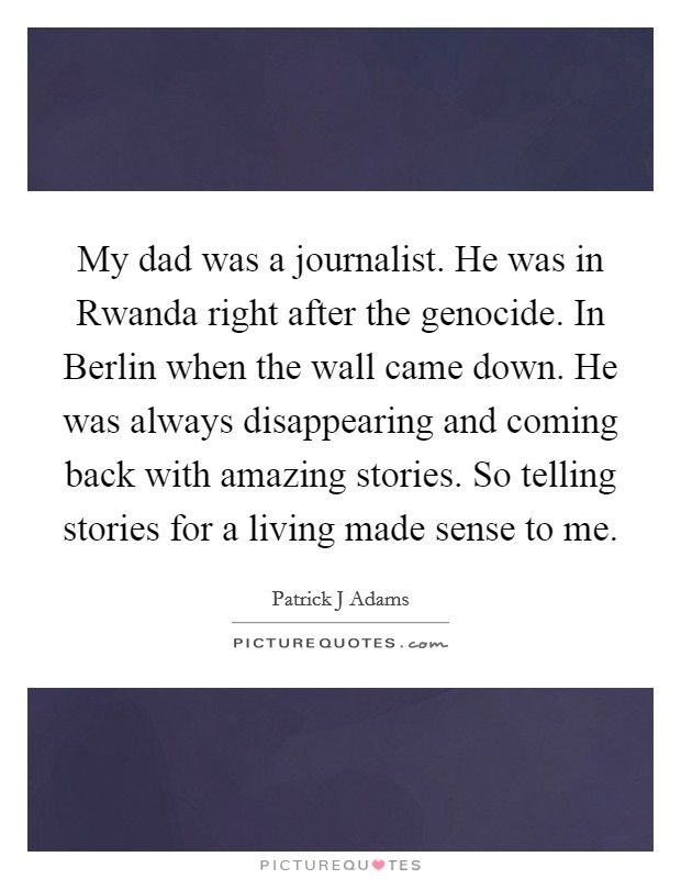 My dad was a journalist. He was in Rwanda right after the genocide. In Berlin when the wall came down. He was always disappearing and coming back with amazing stories. So telling stories for a living made sense to me Picture Quote #1