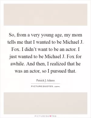 So, from a very young age, my mom tells me that I wanted to be Michael J. Fox. I didn’t want to be an actor. I just wanted to be Michael J. Fox for awhile. And then, I realized that he was an actor, so I pursued that Picture Quote #1
