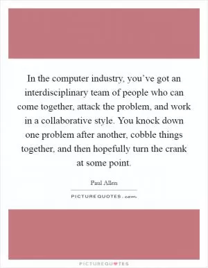 In the computer industry, you’ve got an interdisciplinary team of people who can come together, attack the problem, and work in a collaborative style. You knock down one problem after another, cobble things together, and then hopefully turn the crank at some point Picture Quote #1