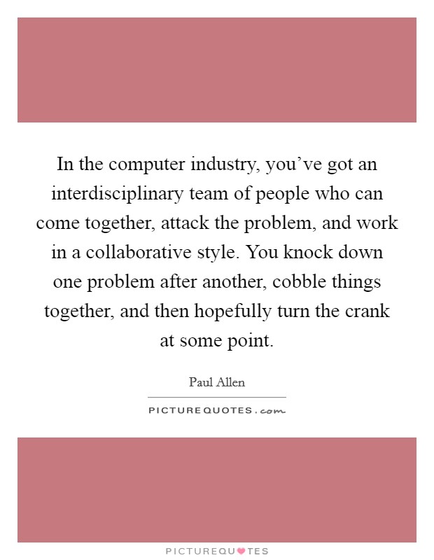 In the computer industry, you've got an interdisciplinary team of people who can come together, attack the problem, and work in a collaborative style. You knock down one problem after another, cobble things together, and then hopefully turn the crank at some point Picture Quote #1