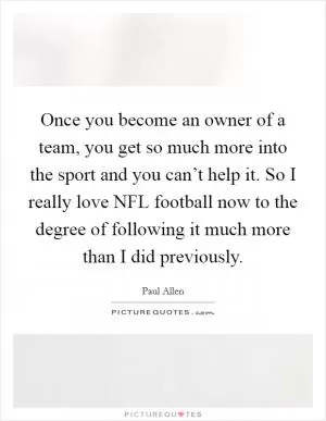 Once you become an owner of a team, you get so much more into the sport and you can’t help it. So I really love NFL football now to the degree of following it much more than I did previously Picture Quote #1