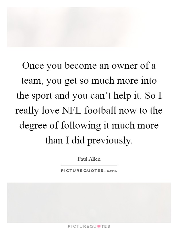 Once you become an owner of a team, you get so much more into the sport and you can't help it. So I really love NFL football now to the degree of following it much more than I did previously Picture Quote #1