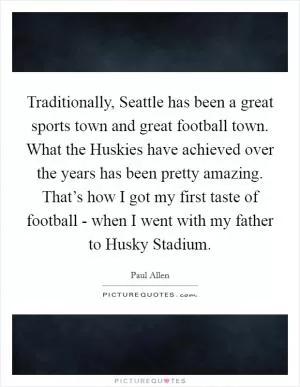 Traditionally, Seattle has been a great sports town and great football town. What the Huskies have achieved over the years has been pretty amazing. That’s how I got my first taste of football - when I went with my father to Husky Stadium Picture Quote #1
