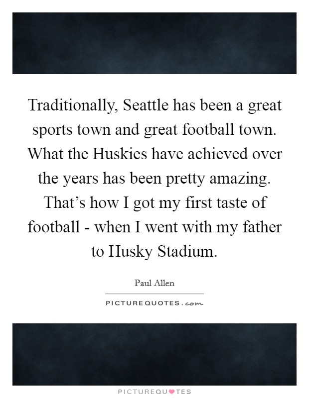 Traditionally, Seattle has been a great sports town and great football town. What the Huskies have achieved over the years has been pretty amazing. That's how I got my first taste of football - when I went with my father to Husky Stadium Picture Quote #1