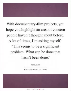 With documentary-film projects, you hope you highlight an area of concern people haven’t thought about before. A lot of times, I’m asking myself - ‘This seems to be a significant problem. What can be done that hasn’t been done? Picture Quote #1