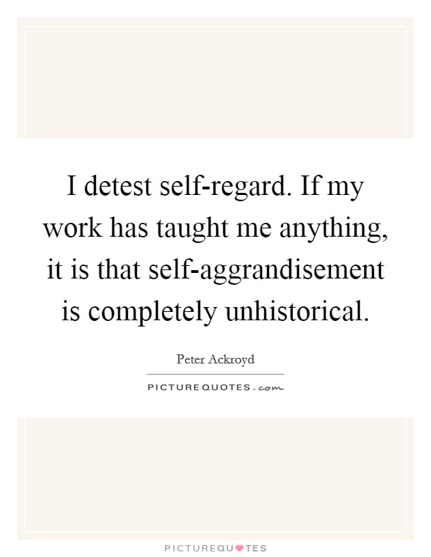 I detest self-regard. If my work has taught me anything, it is that self-aggrandisement is completely unhistorical Picture Quote #1