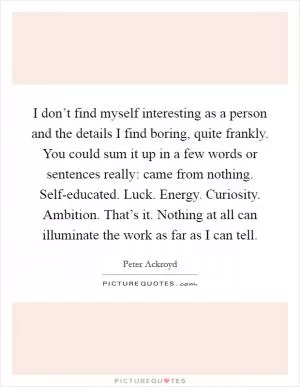 I don’t find myself interesting as a person and the details I find boring, quite frankly. You could sum it up in a few words or sentences really: came from nothing. Self-educated. Luck. Energy. Curiosity. Ambition. That’s it. Nothing at all can illuminate the work as far as I can tell Picture Quote #1