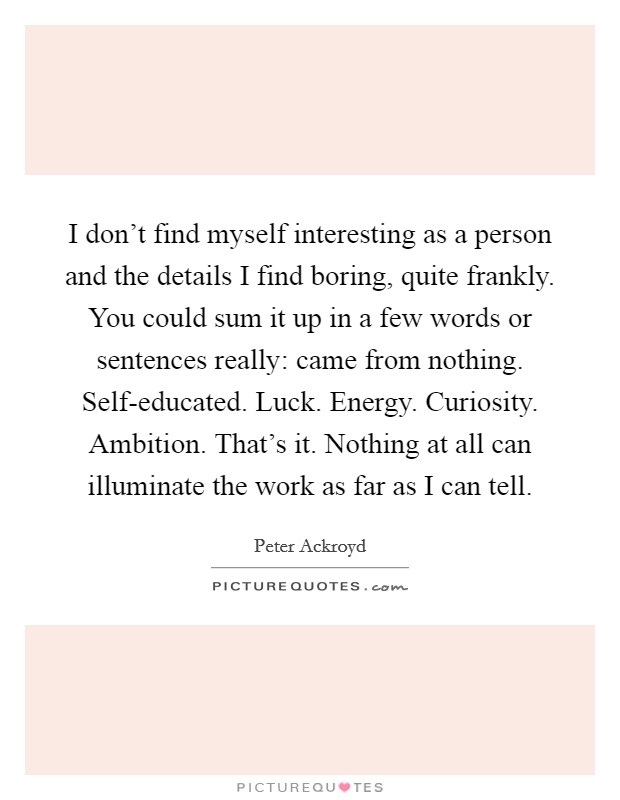 I don't find myself interesting as a person and the details I find boring, quite frankly. You could sum it up in a few words or sentences really: came from nothing. Self-educated. Luck. Energy. Curiosity. Ambition. That's it. Nothing at all can illuminate the work as far as I can tell Picture Quote #1