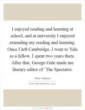 I enjoyed reading and learning at school, and at university I enjoyed extending my reading and learning. Once I left Cambridge, I went to Yale as a fellow. I spent two years there. After that, George Gale made me literary editor of ‘The Spectator Picture Quote #1