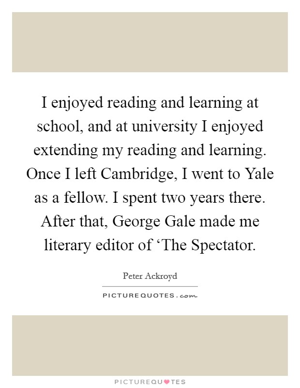 I enjoyed reading and learning at school, and at university I enjoyed extending my reading and learning. Once I left Cambridge, I went to Yale as a fellow. I spent two years there. After that, George Gale made me literary editor of ‘The Spectator Picture Quote #1