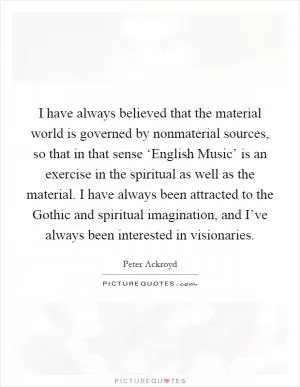 I have always believed that the material world is governed by nonmaterial sources, so that in that sense ‘English Music’ is an exercise in the spiritual as well as the material. I have always been attracted to the Gothic and spiritual imagination, and I’ve always been interested in visionaries Picture Quote #1