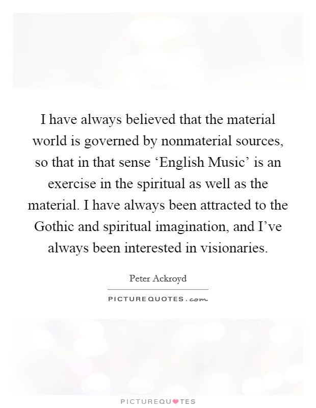 I have always believed that the material world is governed by nonmaterial sources, so that in that sense ‘English Music' is an exercise in the spiritual as well as the material. I have always been attracted to the Gothic and spiritual imagination, and I've always been interested in visionaries Picture Quote #1