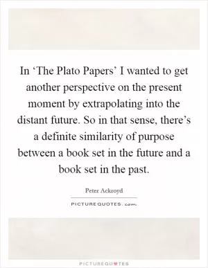 In ‘The Plato Papers’ I wanted to get another perspective on the present moment by extrapolating into the distant future. So in that sense, there’s a definite similarity of purpose between a book set in the future and a book set in the past Picture Quote #1