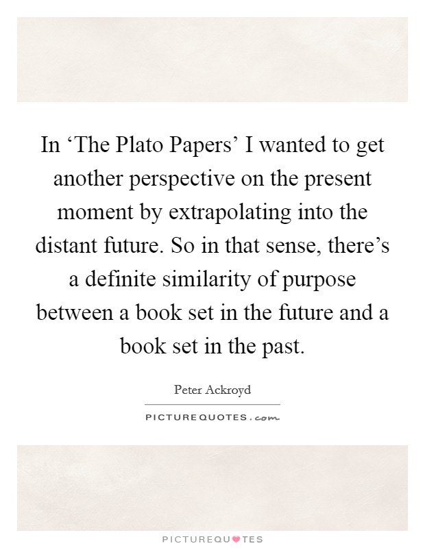 In ‘The Plato Papers' I wanted to get another perspective on the present moment by extrapolating into the distant future. So in that sense, there's a definite similarity of purpose between a book set in the future and a book set in the past Picture Quote #1