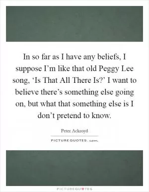 In so far as I have any beliefs, I suppose I’m like that old Peggy Lee song, ‘Is That All There Is?’ I want to believe there’s something else going on, but what that something else is I don’t pretend to know Picture Quote #1